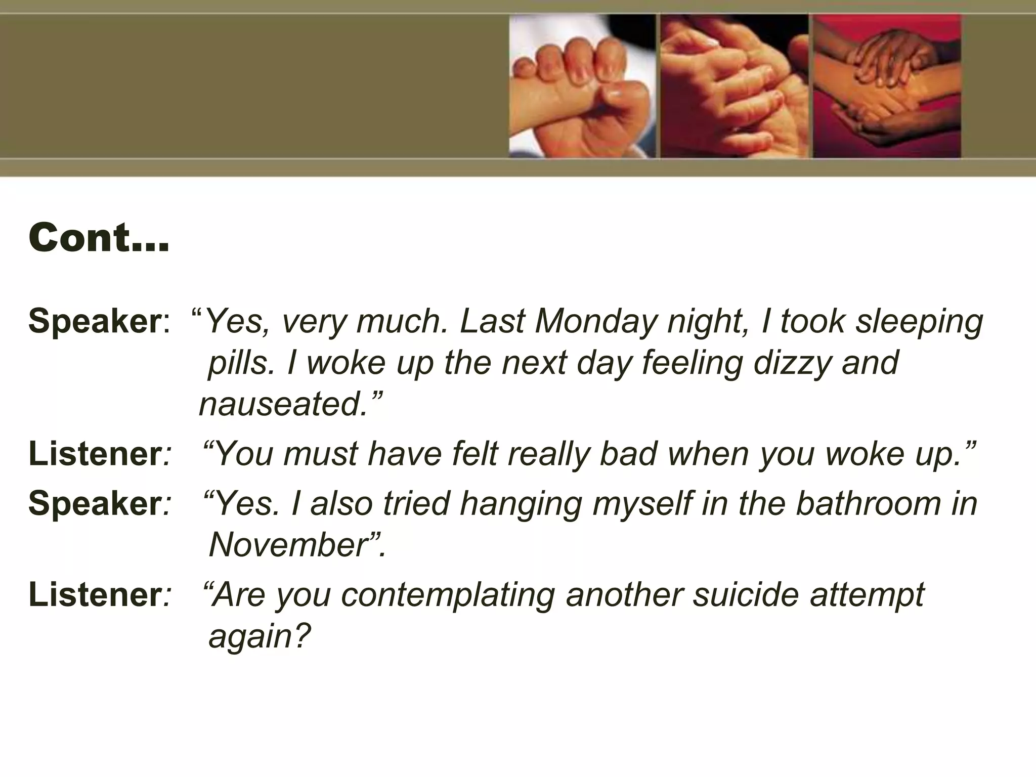 Cont…
Speaker: “Yes, very much. Last Monday night, I took sleeping
pills. I woke up the next day feeling dizzy and
nauseated.”
Listener: “You must have felt really bad when you woke up.”
Speaker: “Yes. I also tried hanging myself in the bathroom in
November”.
Listener: “Are you contemplating another suicide attempt
again?
 