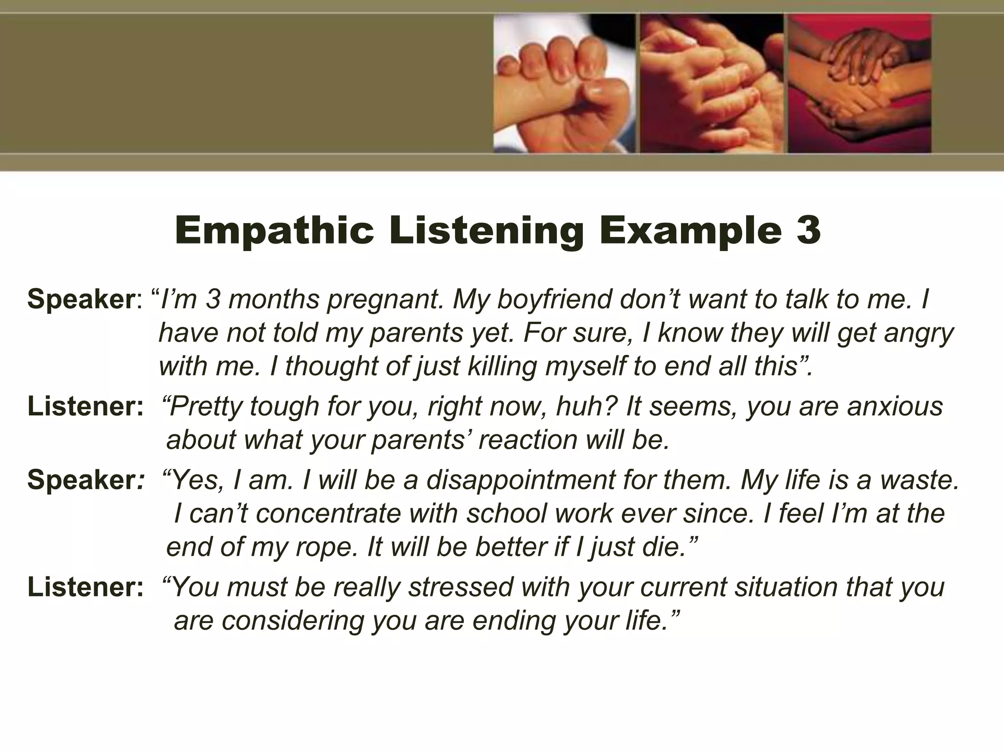 Empathic Listening Example 3
Speaker: “I’m 3 months pregnant. My boyfriend don’t want to talk to me. I
have not told my parents yet. For sure, I know they will get angry
with me. I thought of just killing myself to end all this”.
Listener: “Pretty tough for you, right now, huh? It seems, you are anxious
about what your parents’ reaction will be.
Speaker: “Yes, I am. I will be a disappointment for them. My life is a waste.
I can’t concentrate with school work ever since. I feel I’m at the
end of my rope. It will be better if I just die.”
Listener: “You must be really stressed with your current situation that you
are considering you are ending your life.”
 