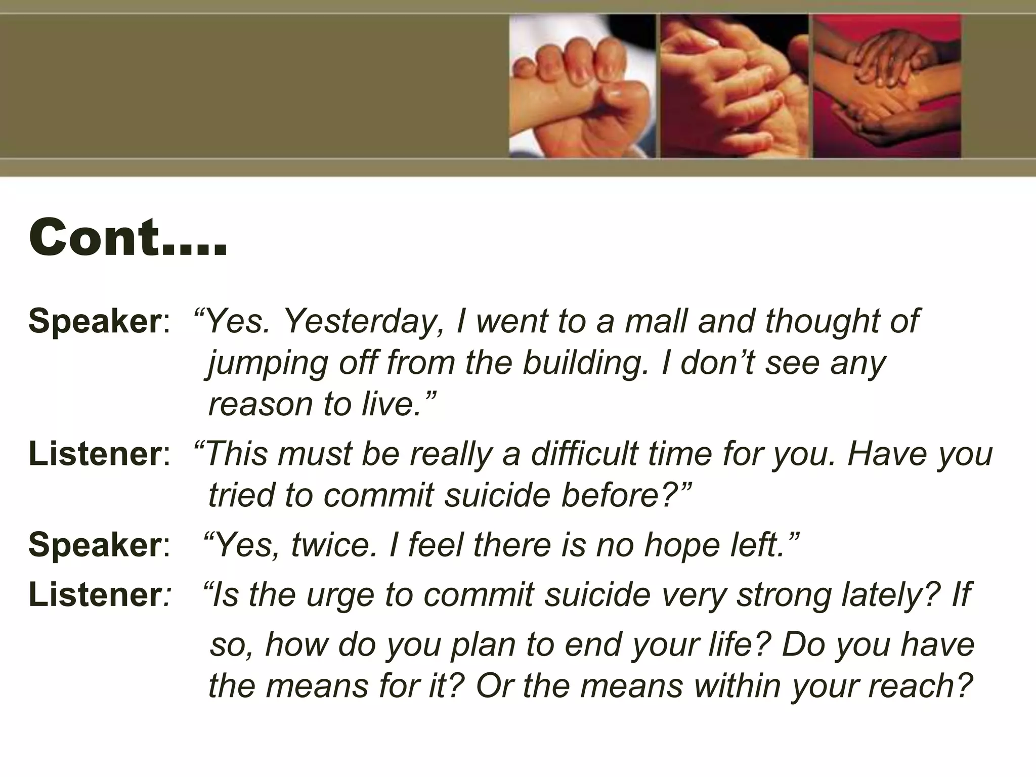 Cont….
Speaker: “Yes. Yesterday, I went to a mall and thought of
jumping off from the building. I don’t see any
reason to live.”
Listener: “This must be really a difficult time for you. Have you
tried to commit suicide before?”
Speaker: “Yes, twice. I feel there is no hope left.”
Listener: “Is the urge to commit suicide very strong lately? If
so, how do you plan to end your life? Do you have
the means for it? Or the means within your reach?
 