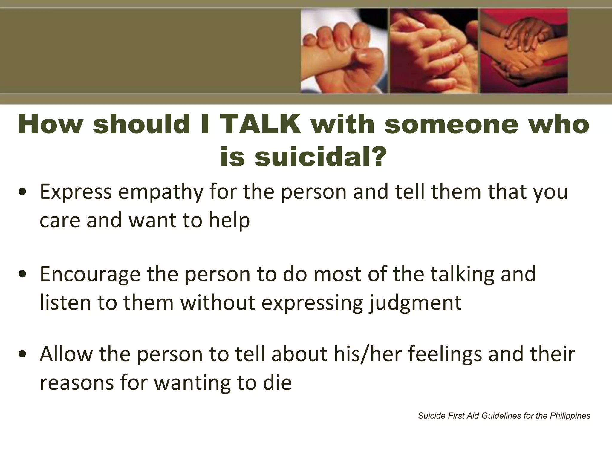 How should I TALK with someone who
is suicidal?
• Express empathy for the person and tell them that you
care and want to help
• Encourage the person to do most of the talking and
listen to them without expressing judgment
• Allow the person to tell about his/her feelings and their
reasons for wanting to die
Suicide First Aid Guidelines for the Philippines
 