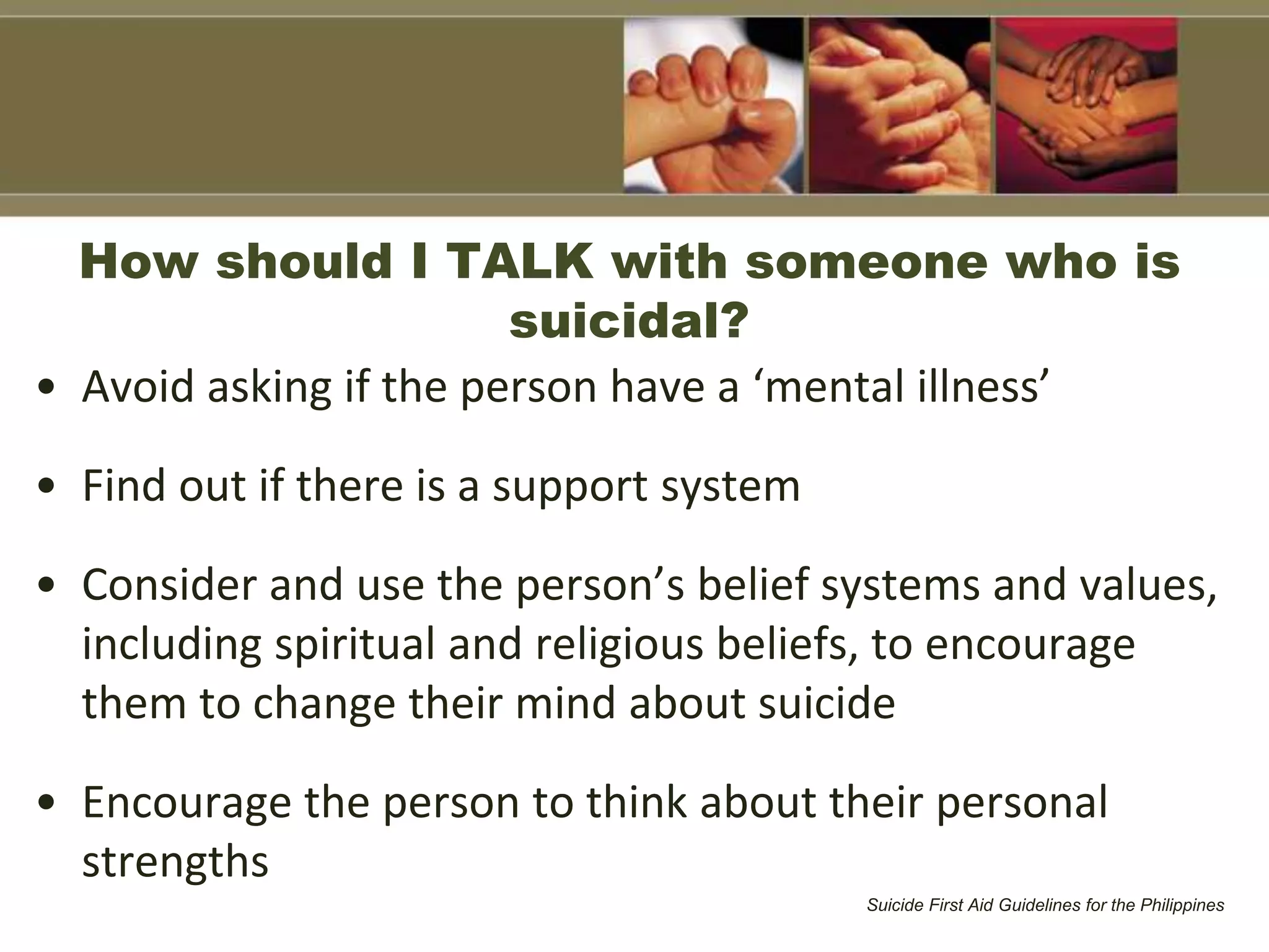 How should I TALK with someone who is
suicidal?
• Avoid asking if the person have a ‘mental illness’
• Find out if there is a support system
• Consider and use the person’s belief systems and values,
including spiritual and religious beliefs, to encourage
them to change their mind about suicide
• Encourage the person to think about their personal
strengths
Suicide First Aid Guidelines for the Philippines
 
