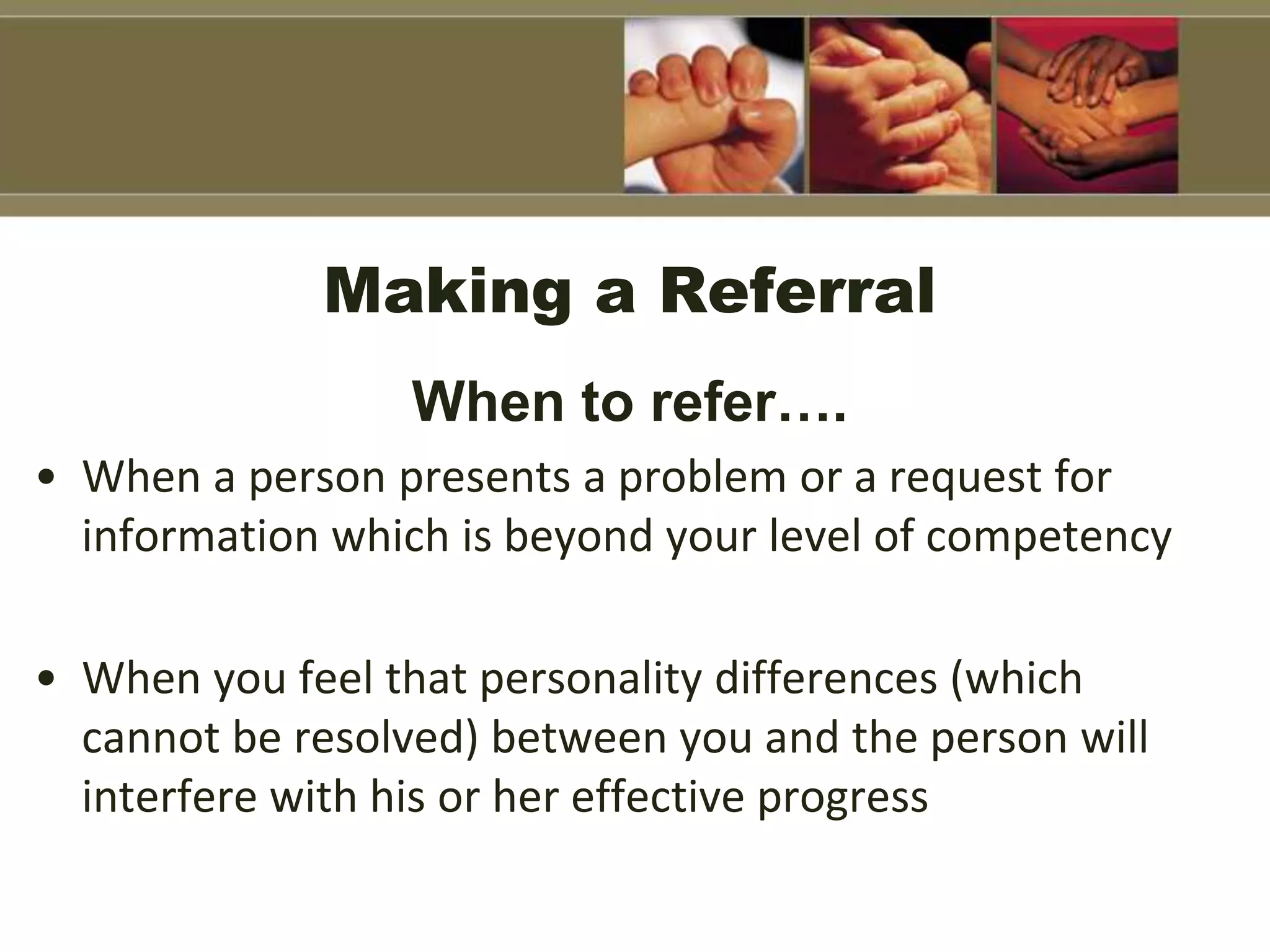Making a Referral
When to refer….
• When a person presents a problem or a request for
information which is beyond your level of competency
• When you feel that personality differences (which
cannot be resolved) between you and the person will
interfere with his or her effective progress
 