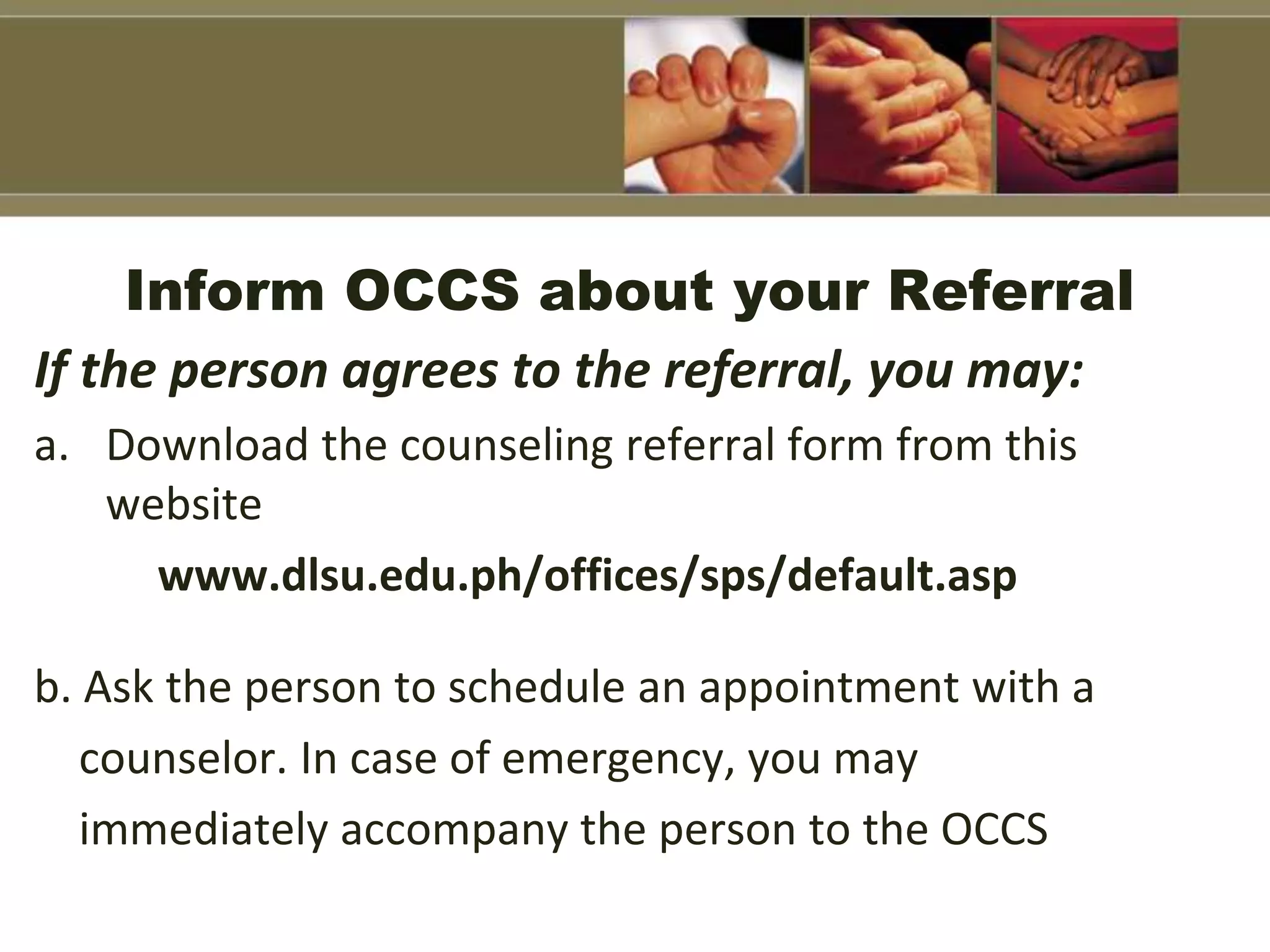 Inform OCCS about your Referral
If the person agrees to the referral, you may:
a. Download the counseling referral form from this
website
www.dlsu.edu.ph/offices/sps/default.asp
b. Ask the person to schedule an appointment with a
counselor. In case of emergency, you may
immediately accompany the person to the OCCS
 