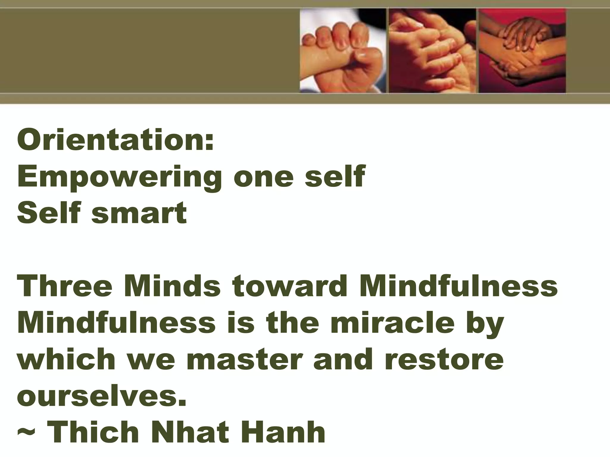 Orientation:
Empowering one self
Self smart
Three Minds toward Mindfulness
Mindfulness is the miracle by
which we master and restore
ourselves.
~ Thich Nhat Hanh
 