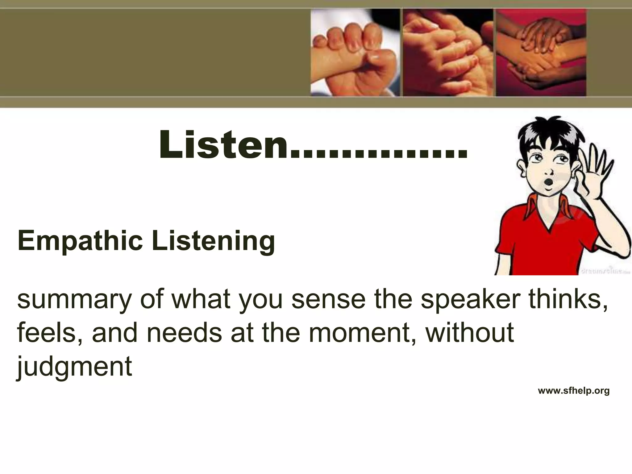 Listen…………..
Empathic Listening
summary of what you sense the speaker thinks,
feels, and needs at the moment, without
judgment
www.sfhelp.org
 