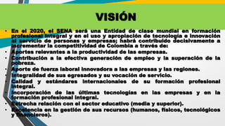 VISIÓN
• En el 2020, el SENA será una Entidad de clase mundial en formación
profesional integral y en el uso y apropiación de tecnología e innovación
al servicio de personas y empresas; habrá contribuido decisivamente a
incrementar la competitividad de Colombia a través de:
• Aportes relevantes a la productividad de las empresas.
• Contribución a la efectiva generación de empleo y la superación de la
pobreza.
• Aporte de fuerza laboral innovadora a las empresas y las regiones.
• Integralidad de sus egresados y su vocación de servicio.
• Calidad y estándares internacionales de su formación profesional
integral.
• Incorporación de las últimas tecnologías en las empresas y en la
formación profesional integral.
• Estrecha relación con el sector educativo (media y superior).
• Excelencia en la gestión de sus recursos (humanos, físicos, tecnológicos
y financieros).
 