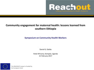 Community engagement for maternal health: lessons learned from
southern Ethiopia
Symposium on Community Health Workers
The REACHOUT project is funded by
the European Union
Daniel G. Datiko
Hotel Africana, Kampala, Uganda
21 February 2017
 
