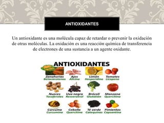 Un antioxidante es una molécula capaz de retardar o prevenir la oxidación
de otras moléculas. La oxidación es una reacción química de transferencia
de electrones de una sustancia a un agente oxidante.
ANTIOXIDANTES
 