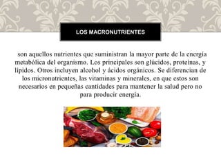 son aquellos nutrientes que suministran la mayor parte de la energía
metabólica del organismo. Los principales son glúcidos, proteínas, y
lípidos.​ Otros incluyen alcohol y ácidos orgánicos. Se diferencian de
los micronutrientes, las vitaminas y minerales, en que estos son
necesarios en pequeñas cantidades para mantener la salud pero no
para producir energía.
LOS MACRONUTRIENTES
 