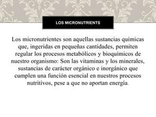 Los micronutrientes son aquellas sustancias químicas
que, ingeridas en pequeñas cantidades, permiten
regular los procesos metabólicos y bioquímicos de
nuestro organismo: Son las vitaminas y los minerales,
sustancias de carácter orgánico e inorgánico que
cumplen una función esencial en nuestros procesos
nutritivos, pese a que no aportan energía.
LOS MICRONUTRIENTS
 