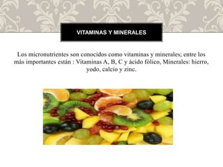 Los micronutrientes son conocidos como vitaminas y minerales; entre los
más importantes están : Vitaminas A, B, C y ácido fólico, Minerales: hierro,
yodo, calcio y zinc.
VITAMINAS Y MINERALES
 