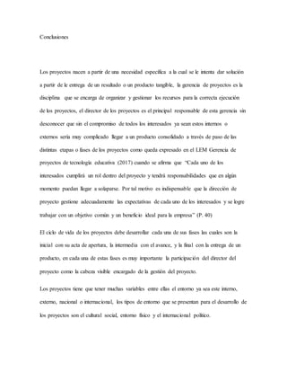 Conclusiones
Los proyectos nacen a partir de una necesidad específica a la cual se le intenta dar solución
a partir de le entrega de un resultado o un producto tangible, la gerencia de proyectos es la
disciplina que se encarga de organizar y gestionar los recursos para la correcta ejecución
de los proyectos, el director de los proyectos es el principal responsable de esta gerencia sin
desconocer que sin el compromiso de todos los interesados ya sean estos internos o
externos sería muy complicado llegar a un producto consolidado a través de paso de las
distintas etapas o fases de los proyectos como queda expresado en el LEM Gerencia de
proyectos de tecnología educativa (2017) cuando se afirma que “Cada uno de los
interesados cumplirá un rol dentro del proyecto y tendrá responsabilidades que en algún
momento puedan llegar a solaparse. Por tal motivo es indispensable que la dirección de
proyecto gestione adecuadamente las expectativas de cada uno de los interesados y se logre
trabajar con un objetivo común y un beneficio ideal para la empresa” (P. 40)
El ciclo de vida de los proyectos debe desarrollar cada una de sus fases las cuales son la
inicial con su acta de apertura, la intermedia con el avance, y la final con la entrega de un
producto, en cada una de estas fases es muy importante la participación del director del
proyecto como la cabeza visible encargado de la gestión del proyecto.
Los proyectos tiene que tener muchas variables entre ellas el entorno ya sea este interno,
externo, nacional o internacional, los tipos de entorno que se presentan para el desarrollo de
los proyectos son el cultural social, entorno físico y el internacional político.
 