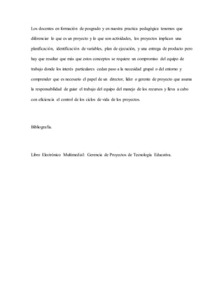 Los docentes en formación de posgrado y en nuestra practica pedagógica tenemos que
diferenciar lo que es un proyecto y lo que son actividades, los proyectos implican una
planificación, identificación de variables, plan de ejecución, y una entrega de producto pero
hay que resaltar que más que estos conceptos se requiere un compromiso del equipo de
trabajo donde los interés particulares cedan paso a la necesidad grupal o del entorno y
comprender que es necesario el papel de un director, líder o gerente de proyecto que asuma
la responsabilidad de guiar el trabajo del equipo del manejo de los recursos y lleva a cabo
con eficiencia el control de los ciclos de vida de los proyectos.
Bibliografía.
Libro Electrónico Multimedial: Gerencia de Proyectos de Tecnología Educativa.
 