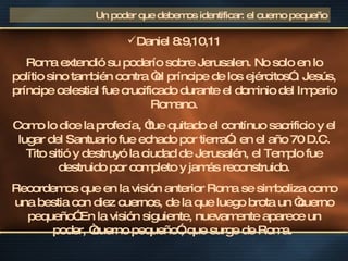 Daniel 8:9,10,11 Roma extendió su poderío sobre Jerusalen. No solo en lo polítio sino también contra “el príncipe de los ejércitos” . Jesús, príncipe celestial fue crucificado durante el dominio del Imperio Romano. Como lo dice la profecía, “fue quitado el contínuo sacrificio y el lugar del Santuario fue echado por tierra” : en el año 70 D.C. Tito sitió y destruyó la ciudad de Jerusalén, el Templo fue destruido por completo y jamás reconstruido. Recordemos que en la visión anterior Roma se simboliza como una bestia con diez cuernos, de la que luego brota un “cuerno pequeño”.En la visión siguiente, nuevamente aparece un poder, “cuerno pequeño”, que surge de Roma.  Un poder que debemos identificar: el cuerno pequeño 