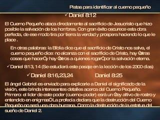 Daniel 8:12 El Cuerno Pequeño ataca directamente al sacrificio de Jesucristo que hizo posible la salvación de los hombres. Con gran éxito oscurece esta obra perfecta, de ese modo tira por tierra la verdad y prospera haciendo lo que le place .  En otras palabras: la Biblia dice que el sacrificio de Cristo nos salva, el cuerno pequeño dice: no alcanza con el sacrificio de Cristo, hay “otras cosas que hacer” y hay “otros a quienes rogar” por la salvación eterna. Daniel 8:13, 14 (Se estudiará este pasaje en la lección de los 2300 días) Daniel 8:16,23,24  Daniel 8:25   El ángel Gabriel es enviado para explicarle a Daniel el significado de la visión, este brinda interesantes detalles acerca del Cuerno Pequeño. Primero: el lider de este poder (cuerno=poder) esrá un “rey altivo de rostro y entendido en enigmas”.  La profecía declara que la destrucción del Cuerno Pequeño no será una obra humana. Como la destrucción de la estatua del sueño de Daniel 2.  Pistas para identificar al cuerno pequeño 