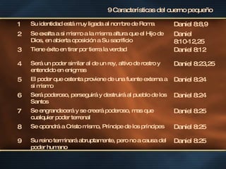9 Características del cuerno pequeño 1 Su identidad está muy ligada al nombre de Roma Daniel 8:8,9 2 Se exalta a si mismo a la misma altura que el Hijo de Dios, en abierta oposición a Su sacrificio  Daniel 8:10-12,25 3 Tiene éxito en tirar por tierra la verdad Daniel 8:12 4 Será un poder similar al de un rey, altivo de rostro y entendido en enigmas Daniel 8:23,25 5 El poder que ostenta proviene de una fuente externa a si mismo Daniel 8:24 6 Será poderoso, perseguirá y destruirá al pueblo de los Santos Daniel 8:24 7 Se engrandecerá y se creerá poderoso, mas que cualquier poder terrenal Daniel 8:25 8 Se opondrá a Cristo mismo, Príncipe de los príncipes Daniel 8:25 9 Su reino terminará abruptamente, pero no a causa del poder humano Daniel 8:25 