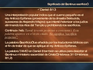 Significado del “continuo sacrificio” Daniel 8:13 Una interpretación popular indica que el cuerno pequeño es el rey Antíoco Epífanes (proveniente de la dinastía Seléucida, sucesores de Alejandro Magno) que intentó helenizar a los judíos eliminando los ritos del Templo y prohibiendo los sacrificios. Continuo= heb.  Tamid (evento perpetuo o constante). Esta palabra aparece en el texto citado.  No significa “sacrificio perpetuo”.   La palabra “sacrificio” fue añadida por los traductores bíblicos con el fin de tratar de que se aplique al rey Antíoco Epífanes. La palabra TAMID en Daniel 8 también se utiliza para describir el “continuo ministerio sacerdotal de Cristo” (Hebreos 3:1 – Hebreos 8:1,2) 