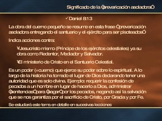 Significado de la “prevaricación asoladora” Daniel 8:13 La obra del cuerno pequeño se resume en esta frase “ prevaricación asoladora entregando el santuario y el ejército para ser pisoteados” Indica acciones contra: Jesucristo mismo (Príncipe de los ejércitos celestiales) ya su obra como Redentor, Mediador y Salvador. El ministerio de Cristo en el Santuario Celestial. Es un poder (=cuerno) que ejerce su poder sobre lo espiritual. A lo largo de la historia ha tomado el lugar de Dios declarando tener una autoridad que es solo divina. Ejemplo: requerir la confesión de pecados a un hombre en lugar de hacerlo a Dios, administrar “penitencias” para “pagar” por los pecados, negando así la salvación que se nos garantiza por el sacrificio de Cristo, por Gracia y por Fe. Se estudiará este tema en detalle en sucesivas lecciones . 