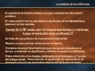 La profecía de los 2300 días El capítulo 8 de Daniel contiene una gran cantidad de información profética. En esta sección hemos estudiado el significado de las “bestias” que aparecen en las visiones. Daniel 8:14  “…hasta dos mil trescientas tardes y mañanas; luego el santuario será purificado.” Se trata de una profecía de importancia fundamental: Abarca un gran período de tiempo en la historia Contiene diversos hitos históricos que nos ayuda a situarla en el tiempo, a entender su significado y verificar su exacto cumplimiento. Hace referencia a los  rituales celebrados en el Santuario, el Templo del antiguo Israel.   Para entender el significado de esta profecía es necesario conocer los elementos básicos del Santuario de Israel. 