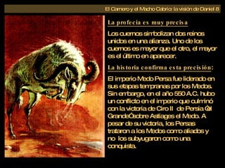 La profecía es muy precisa Los cuernos simbolizan dos reinos unidos en una alianza. Uno de los cuernos es mayor que el otro, el mayor es el último en aparecer. La historia confirma esta precisión : El imperio Medo Persa fue liderado en sus etapas tempranas por los Medos. Sin embargo, en el año 550 A.C. hubo un conflicto en el imperio que culminó con la victoria de Ciro II  de Persia “el Grande” sobre Astiages el Medo. A pesar de su victoria, los Persas trataron a los Medos como aliados y no  los subyugaron como una conquista.  El Carnero y el Macho Cabrío: la visión de Daniel 8 