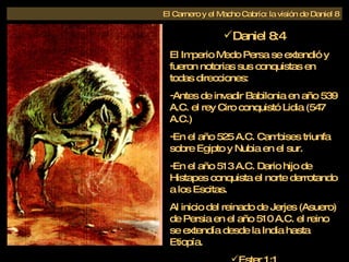 Daniel 8:4 El Imperio Medo Persa se extendió y fueron notorias sus conquistas en todas direcciones: Antes de invadir Babilonia en año 539 A.C. el rey Ciro conquistó Lidia (547 A.C.) En el año 525 A.C. Cambises triunfa sobre Egipto y Nubia en el sur. En el año 513 A.C. Dario hijo de Histapes conquista el norte derrotando a los Escitas. Al inicio del reinado de Jerjes (Asuero) de Persia en el año 510 A.C. el reino se extendía desde la India hasta Etiopía. Ester 1:1 El Carnero y el Macho Cabrío: la visión de Daniel 8 