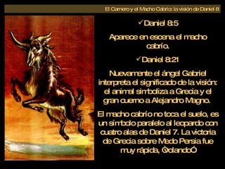 Daniel 8:5 Aparece en escena el macho cabrío. Daniel 8:21 Nuevamente el ángel Gabriel interpreta el significado de la visión: el animal simboliza a Grecia y el gran cuerno a Alejandro Magno.  El macho cabrío no toca el suelo, es un símbolo paralelo al leopardo con cuatro alas de Daniel 7. La victoria de Grecia sobre Medo Persia fue muy rápida, “volando”. El Carnero y el Macho Cabrío: la visión de Daniel 8 