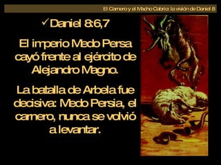 El Carnero y el Macho Cabrío: la visión de Daniel 8 Daniel 8:6,7 El imperio Medo Persa cayó frente al ejército de Alejandro Magno. La batalla de Arbela fue decisiva: Medo Persia, el carnero, nunca se volvió a levantar. 