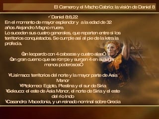 El Carnero y el Macho Cabrío: la visión de Daniel 8 Daniel 8:8,22 En el momento de mayor esplendor y  a la edad de 32 años Alejandro Magno muere. Lo suceden sus cuatro generales, que reparten entre si los territorios conquistados. Se cumple así al pie de la letra la profecía.  “ un leopardo con 4 cabezas y cuatro alas” “ un gran cuerno que se rompe y surgen 4 en su lugar, menos poderosos” Lisímaco: territorios del norte y la mayor parte de Asia Menor Ptolomeo: Egipto, Plestina y el sur de Siria Seleuco: el este de Asia Menor, el norte de Siria y el este del río Indo Casandro: Macedonia, y un reinado nominal sobre Grecia 