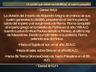 Daniel 8:8,9 La división del imperio de Alejandro Magno en manos de sus cuatro generales lo debilitó, preparando el camino para la caída del imperio y el surgimiento de Roma. Roma conquistó al imperio griego en la batalla de Pydna en el año 168 A.C. cuando Lucius Emilius Paulus derrotó a Perseo, el último rey de Macedonia. Dando cumplimiento a la profecía, Roma extendió sus dominios: Hacia el Egipto al sur, en el año 30 A.C. Hacia el este, sobre Siria en el año 65 A.C. Hacia “la Tierra Gloriosa”, esto es, hacia Palestina en el 63 A.C. Daniel 8:10,11 Un poder que debemos identificar: el cuerno pequeño 