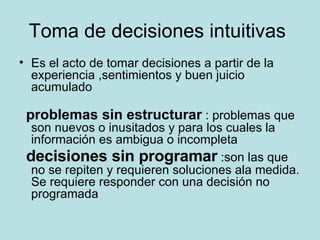 Toma de decisiones intuitivas  Es el acto de tomar decisiones a partir de la experiencia ,sentimientos y buen juicio acumulado problemas sin estructurar  : problemas que son nuevos o inusitados y para los cuales la información es ambigua o incompleta decisiones sin programar  :son las que no se repiten y requieren soluciones ala medida. Se requiere responder con una decisión no programada  