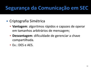    Criptografia Simétrica
     Vantagem: algoritmos rápidos e capazes de operar
      em tamanhos arbitrários de mensagem;
     Desvantagem: dificuldade de gerenciar a chave
      compartilhada.
     Ex.: DES e AES.




                                                         10
 