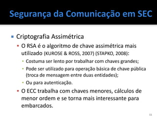    Criptografia Assimétrica
     O RSA é o algoritmo de chave assimétrica mais
      utilizado (KUROSE & ROSS, 2007) (STAPKO, 2008):
      ▪ Costuma ser lento por trabalhar com chaves grandes;
      ▪ Pode ser utilizado para operação básica de chave pública
        (troca de mensagem entre duas entidades);
      ▪ Ou para autenticação.
     O ECC trabalha com chaves menores, cálculos de
      menor ordem e se torna mais interessante para
      embarcados.
                                                                   11
 