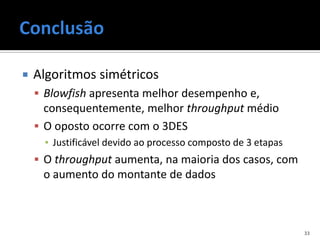    Algoritmos simétricos
     Blowfish apresenta melhor desempenho e,
      consequentemente, melhor throughput médio
     O oposto ocorre com o 3DES
      ▪ Justificável devido ao processo composto de 3 etapas
     O throughput aumenta, na maioria dos casos, com
     o aumento do montante de dados



                                                               33
 