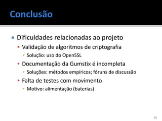    Dificuldades relacionadas ao projeto
     Validação de algoritmos de criptografia
      ▪ Solução: uso do OpenSSL
     Documentação da Gumstix é incompleta
      ▪ Soluções: métodos empíricos; fóruns de discussão
     Falta de testes com movimento
      ▪ Motivo: alimentação (baterias)




                                                           35
 
