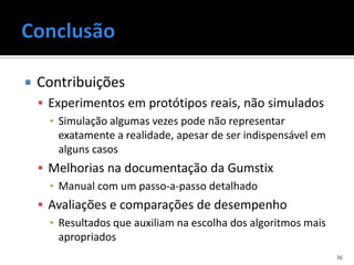    Contribuições
     Experimentos em protótipos reais, não simulados
      ▪ Simulação algumas vezes pode não representar
        exatamente a realidade, apesar de ser indispensável em
        alguns casos
     Melhorias na documentação da Gumstix
      ▪ Manual com um passo-a-passo detalhado
     Avaliações e comparações de desempenho
      ▪ Resultados que auxiliam na escolha dos algoritmos mais
        apropriados
                                                                 36
 