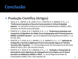    Produção Científica (Artigos)
     SALLA, G. C.; SARTIN, A. M.; SILVA, N. B. F.; PIGATTO, D. F.; BRANCO, K. R. L. J. C.
      "Performance Evaluation of Security Communication in Critical Embedded
      Systems". In: II Brazilian Conference on Critical Embedded Systems (CBSEC), 2012,
      Campinas, SP. (Aceito para publicação).
     PIGATTO, D. F.; SILVA, N. B. F.; BRANCO, K. R. L. J. C. "Performance Evaluation and
      Comparison of Algorithms for Elliptic Curve Cryptography with El-Gamal based on
      MIRACL and RELIC Libraries". Journal of Applied Computing Research (JACR), v. 1, p.
      95-103, 2011.
     PIGATTO, D. F.; SILVA, N. B. F.; SIKANSI, F. E. G.; BRANCO, K. R. L. J. C. "Aplicação de
      Criptografia e Assinatura Digital para Prover Comunicação Segura em Veículos
      Terrestres Não Tripulados". In: II Escola Regional de Alto Desempenho de São Paulo
      (ERAD-SP 2011), 2011, São José dos Campos.
     PIGATTO, D. F.; SILVA, N. B. F.; BRANCO, K. R. L. J. C. "Avaliação e Comparação de
      Desempenho entre Algoritmos de Criptografia de Curva Elíptica com El-Gamal
      baseados nas Bibliotecas MIRACL e RELIC". In: Escola Regional de Redes de
      Computadores (ERRC), 2011, São Leopoldo, RS.                                               37
 