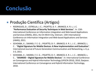    Produção Científica (Artigos)
     RODRIGUES, D. ; ESTRELLA, J. C. ; PIGATTO, D. F. ; BRANCO, K. R. L. J. C.
      "Performance Evaluation of Security Techniques in Web Services". In: 13th
      International Conference on Information Integration and Web-based Applications
      and Services (iiWAS), 2011, Ho Chi Minh City, Vietnam. 13th International
      Conference on Information Integration and Web-based Applications and Services
      (iiWAS), 2011.
     SCHOABA, V. ; SIKANSI, F. E. G. ; PIGATTO, D. F. ; BRANCO, K. R. L. J. C. ; BRANCO, L.
      C. . "Digital Signature for Mobile Devices: A New Implementation and Evaluation".
      International Journal of Future Generation Communication and Networking, v. 4, p.
      3-3, 2011.
     SCHOABA, V. ; SIKANSI, F. E. G. ; PIGATTO, D. F. ; BRANCO, K. R. L. J. C. ; BRANCO, L.
      C. . "DISIMOD – Digital Signature for Mobile Devices". In: International Conference
      on Convergence and Hybrid Information Technology (IJFGCN 2010), 2010, Daejeon.
      International Conference on Convergence and Hybrid Information Technology,
      2010.
                                                                                               38
 