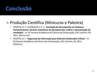    Produção Científica (Minicurso e Palestra)
     PIGATTO, D. F.; EUSTAQUIO, P. S. F. "Avaliação de Desempenho em Sistemas
      Computacionais: técnicas estatísticas de planejamento, análise e apresentação de
      resultados". In: XV Semana Acadêmica de Ciência da Computação, URI, Erechim, RS,
      2011. (Minicurso).
     PIGATTO, D. F. "Segurança da Informação para Sistemas Embarcados Críticos". In:
      XV Semana Acadêmica de Ciência da Computação, URI, Erechim, RS, 2011.
      (Palestra).




                                                                                         39
 