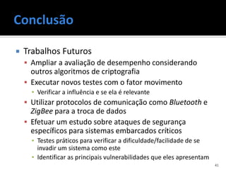    Trabalhos Futuros
     Ampliar a avaliação de desempenho considerando
      outros algoritmos de criptografia
     Executar novos testes com o fator movimento
      ▪ Verificar a influência e se ela é relevante
     Utilizar protocolos de comunicação como Bluetooth e
      ZigBee para a troca de dados
     Efetuar um estudo sobre ataques de segurança
      específicos para sistemas embarcados críticos
      ▪ Testes práticos para verificar a dificuldade/facilidade de se
        invadir um sistema como este
      ▪ Identificar as principais vulnerabilidades que eles apresentam
                                                                         41
 