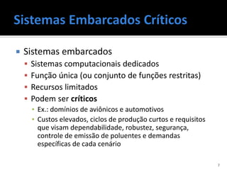    Sistemas embarcados
       Sistemas computacionais dedicados
       Função única (ou conjunto de funções restritas)
       Recursos limitados
       Podem ser críticos
        ▪ Ex.: domínios de aviônicos e automotivos
        ▪ Custos elevados, ciclos de produção curtos e requisitos
          que visam dependabilidade, robustez, segurança,
          controle de emissão de poluentes e demandas
          específicas de cada cenário

                                                                    7
 