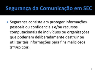    Segurança consiste em proteger informações
    pessoais ou confidenciais e/ou recursos
    computacionais de indivíduos ou organizações
    que poderiam deliberadamente destruir ou
    utilizar tais informações para fins maliciosos
    (STAPKO, 2008).




                                                     8
 