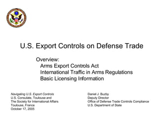 Navigating U.S. Export Controls U.S. Consulate, Toulouse and The Society for International Affairs Toulouse, France October 17, 2005 U.S. Export Controls on Defense Trade   Overview:   Arms Export Controls Act   International Traffic in Arms Regulations   Basic Licensing Information Daniel J. Buzby Deputy Director Office of Defense Trade Controls Compliance U.S. Department of State 