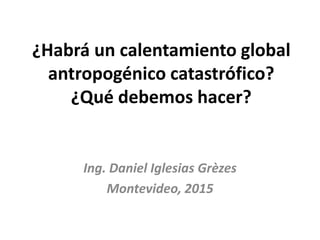 ¿Habrá un calentamiento global
antropogénico catastrófico?
¿Qué debemos hacer?
Ing. Daniel Iglesias Grèzes
Montevideo, 2015
 