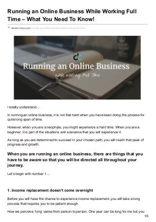 Running an Online Business While Working Full
Time – What You Need To Know!
daniel-chan.com/running-an-online-business-while-working-full-time/
I totally understand…
In running an online business, it is not that hard when you have been doing the process for
quite long span of time.
However, when you are a neophyte, you might experience a hard time. When you are a
beginner, it is part of the situations and scenarios that you will experience it.
As long as you are determined to succeed in your chosen path, you will reach that peak of
progress and growth.
When you are running an online business, there are things that you
have to be aware so that you will be directed all throughout your
journey.
Let’s begin with number 1…
1. Income replacement doesn’t come overnight
Before you will have the chance to experience income replacement, you will take a long
process that requires you to be patient enough.
How we perceive ‘long’ varies from person to person. One year can be long for me but you
1/5
 