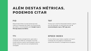 ALÉM DESTAS MÉTRICAS,
PODEMOS CITAR
Relacionado direto à scripts Javascript esta
métrica é impossível de medir com ferramentas
de análise, o recomendado pelo Google é que o
FID seja abaixo de 100ms.
FID
Tempo total de carregamento, após todo o
conteúdo do DOM ser carregado incluindo
scripts externos mesmo que atrasados, este é o
tempo onde o site torna-se completamente
carregado.
TTI
Tempo que o site fica bloqueado devido a algum
erro de requisição, ou execução de script. A
recomendação é que o TBT seja zero.
TBT
É uma métrica que mede a rapidez com que o
conteúdo de uma página é visivelmente
preenchido durante o carregamento da página.
SPEED INDEX
 