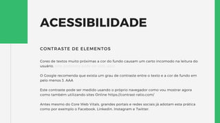 ACESSIBILIDADE
Cores de textos muito próximas a cor do fundo causam um certo incomodo na leitura do
usuário, este problema pode ser visto aqui.
O Google recomenda que exista um grau de contraste entre o texto e a cor de fundo em
pelo menos 3. AAA
Este contraste pode ser medido usando o próprio navegador como vou mostrar agora
como também utilizando sites Online https://contrast-ratio.com/
Antes mesmo do Core Web Vitals, grandes portais e redes sociais já adotam esta prática
como por exemplo o Facebook, Linkedin, Instagram e Twitter.
CONTRASTE DE ELEMENTOS
 