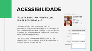 ACESSIBILIDADE
Geralmente usada para SEO, utilizar uma tag
descrevendo uma imagem é uma técnica que auxilia no
posicionamento na busca de imagens, e também auxilia
o usuário com deficiência visual a identificar o que está
sendo mostrado nas imagens.
Com o Core Web Vitals a falta de descritivos ALT em
imagens afeta a pontuação no fator de acessibilidade e
também no fator SEO do seu site.
IMAGENS PRECISAM POSSUIR UMA
TAG DE DESCRIÇÃO ALT
 