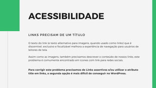 ACESSIBILIDADE
O texto do link (e texto alternativo para imagens, quando usado como links) que é
discernível, exclusivo e focalizável melhora a experiência de navegação para usuários de
leitores de tela.
Assim como as imagens, também precisamos descrever o conteúdo de nossos links, este
problema é comumente encontrado em icones com link para redes sociais.
LINKS PRECISAM DE UM TÍTULO
Para corrigir este problema precisamos de Links assertivos e/ou utilizar o atributo
title em links, a segunda opção é mais dificil de conseguir no WordPress.
 