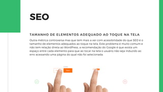 SEO
Outra métrica controversa mas que tem mais a ver com acessibilidade do que SEO é o
tamanho de elementos adequados ao toque na tela, Este problema é muito comum e
não tem relação direta ao WordPress, a recomendação do Google é que exista um
espaço entre cada elemento para que ao tocar na tela o usuário não seja induzido ao
erro acessando uma página do qual não foi selecionada.
TAMANHO DE ELEMENTOS ADEQUADO AO TOQUE NA TELA
 