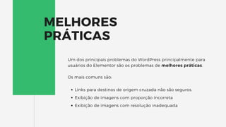 MELHORES
PRÁTICAS
Links para destinos de origem cruzada não são seguros.
Exibição de imagens com proporção incorreta
Exibição de imagens com resolução inadequada
Um dos principais problemas do WordPress principalmente para
usuários do Elementor são os problemas de melhores práticas.
Os mais comuns são:
 